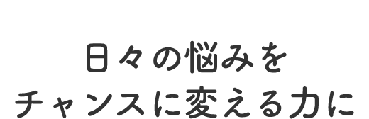 日々の悩みをチャンスに変える力に