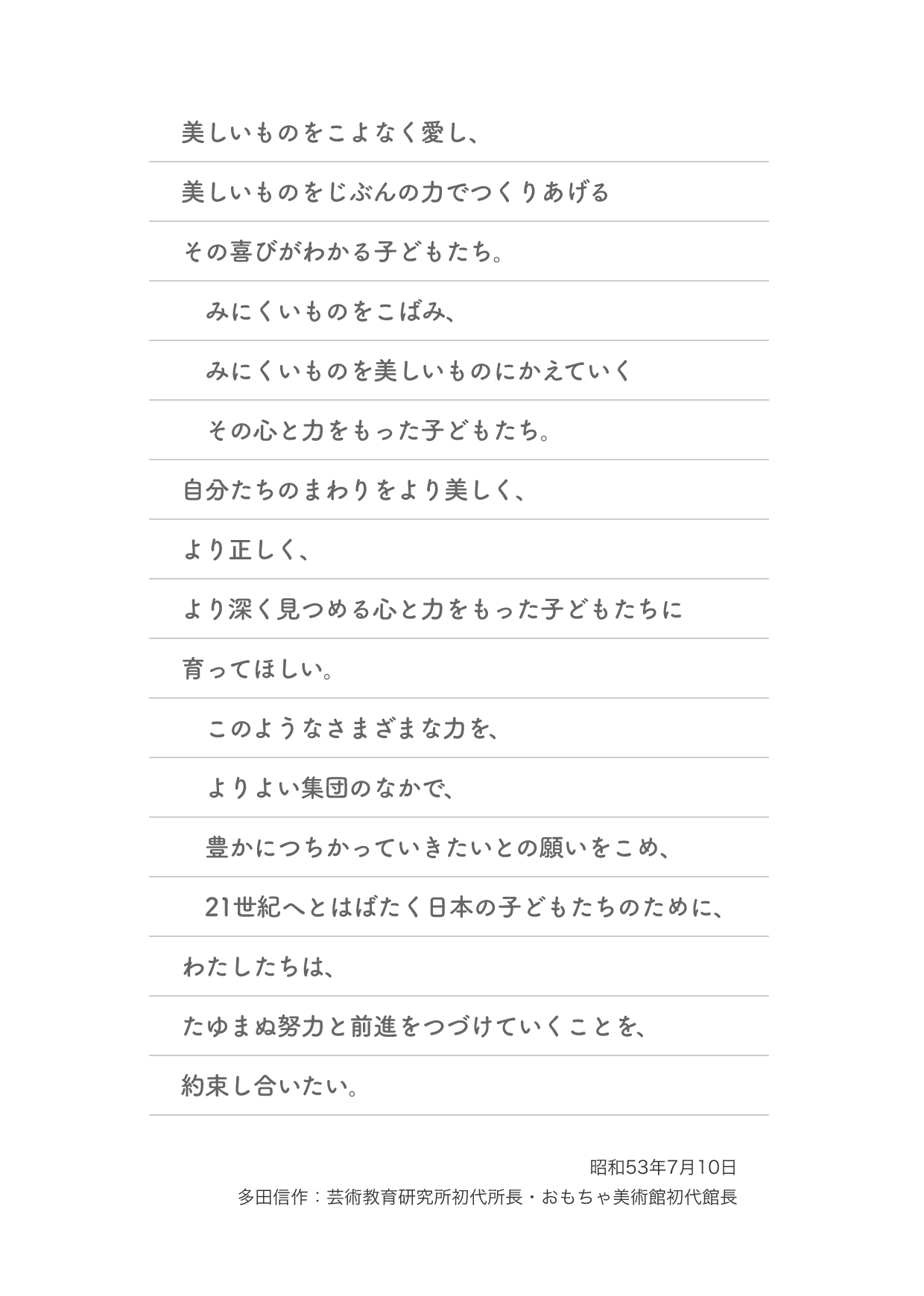 美しいものをこよなく愛し、美しいものをじぶんの力でつくりあげるその喜びがわかる子どもたち。みにくいものをこばみ、みにくいものを美しいものにかえていくその心と力をもった子どもたち。自分たちのまわりをより美しく、より正しく、より深く見つめる心と力をもった子どもたちに育ってほしい。このようなさまざまな力を、よりよい集団のなかで、豊かにつちかっていきたいとの願いをこめ、21世紀へとはばたく日本の子どもたちのために、わたしたちは、たゆまぬ努力と前進をつづけていくことを、約束し合いたい。昭和53年7月10日 多田信作：芸術教育研究所初代所長・おもちゃ美術館初代館長