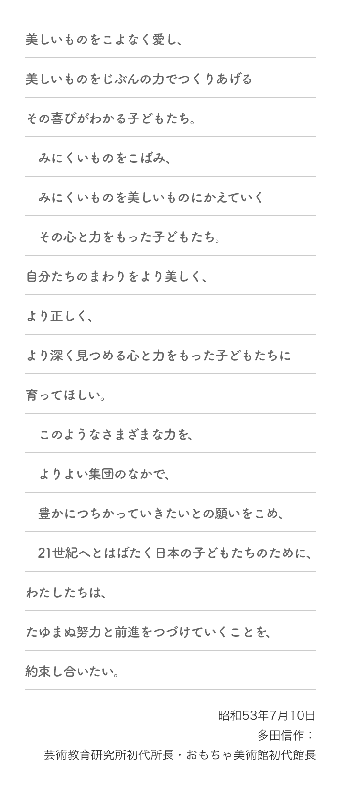 美しいものをこよなく愛し、美しいものをじぶんの力でつくりあげるその喜びがわかる子どもたち。みにくいものをこばみ、みにくいものを美しいものにかえていくその心と力をもった子どもたち。自分たちのまわりをより美しく、より正しく、より深く見つめる心と力をもった子どもたちに育ってほしい。このようなさまざまな力を、よりよい集団のなかで、豊かにつちかっていきたいとの願いをこめ、21世紀へとはばたく日本の子どもたちのために、わたしたちは、たゆまぬ努力と前進をつづけていくことを、約束し合いたい。昭和53年7月10日 多田信作：芸術教育研究所初代所長・おもちゃ美術館初代館長